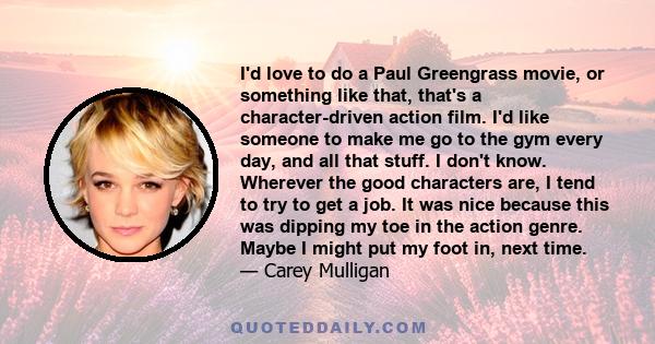 I'd love to do a Paul Greengrass movie, or something like that, that's a character-driven action film. I'd like someone to make me go to the gym every day, and all that stuff. I don't know. Wherever the good characters