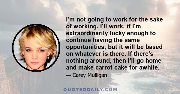 I'm not going to work for the sake of working. I'll work, if I'm extraordinarily lucky enough to continue having the same opportunities, but it will be based on whatever is there. If there's nothing around, then I'll go 