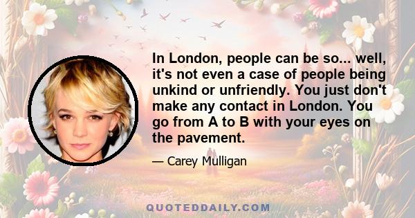 In London, people can be so... well, it's not even a case of people being unkind or unfriendly. You just don't make any contact in London. You go from A to B with your eyes on the pavement.