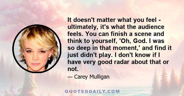 It doesn't matter what you feel - ultimately, it's what the audience feels. You can finish a scene and think to yourself, 'Oh, God. I was so deep in that moment,' and find it just didn't play. I don't know if I have