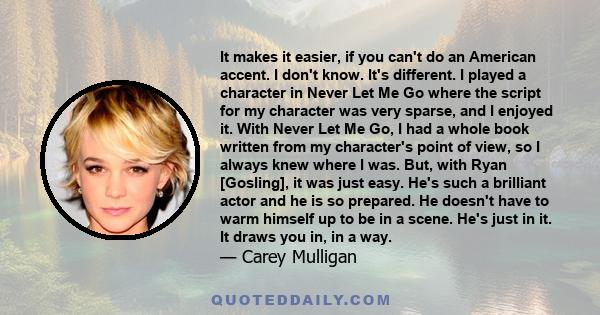 It makes it easier, if you can't do an American accent. I don't know. It's different. I played a character in Never Let Me Go where the script for my character was very sparse, and I enjoyed it. With Never Let Me Go, I