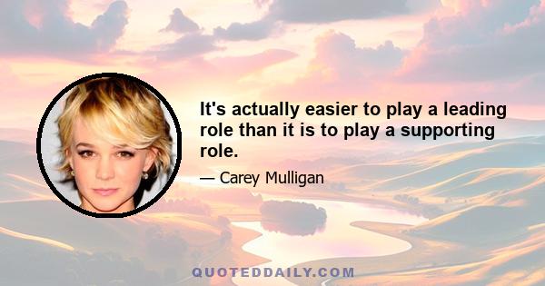 It's actually easier to play a leading role than it is to play a supporting role.