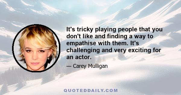 It's tricky playing people that you don't like and finding a way to empathise with them. It's challenging and very exciting for an actor.