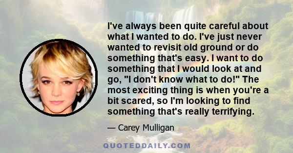 I've always been quite careful about what I wanted to do. I've just never wanted to revisit old ground or do something that's easy. I want to do something that I would look at and go, I don't know what to do! The most