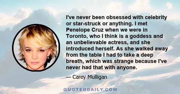 I've never been obsessed with celebrity or star-struck or anything. I met Penelope Cruz when we were in Toronto, who I think is a goddess and an unbelievable actress, and she introduced herself. As she walked away from