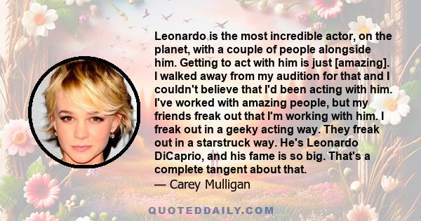 Leonardo is the most incredible actor, on the planet, with a couple of people alongside him. Getting to act with him is just [amazing]. I walked away from my audition for that and I couldn't believe that I'd been acting 