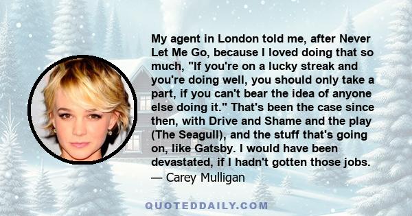 My agent in London told me, after Never Let Me Go, because I loved doing that so much, If you're on a lucky streak and you're doing well, you should only take a part, if you can't bear the idea of anyone else doing it.