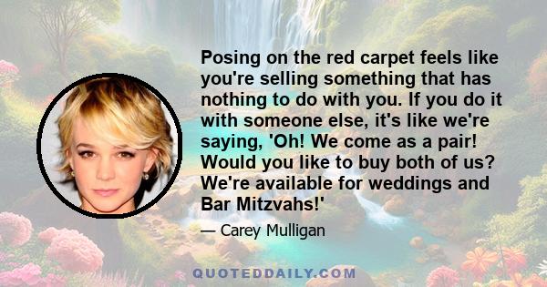 Posing on the red carpet feels like you're selling something that has nothing to do with you. If you do it with someone else, it's like we're saying, 'Oh! We come as a pair! Would you like to buy both of us? We're