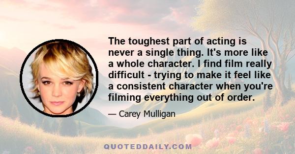 The toughest part of acting is never a single thing. It's more like a whole character. I find film really difficult - trying to make it feel like a consistent character when you're filming everything out of order.