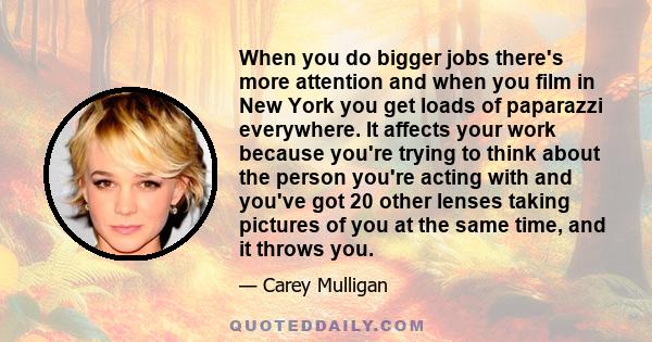 When you do bigger jobs there's more attention and when you film in New York you get loads of paparazzi everywhere. It affects your work because you're trying to think about the person you're acting with and you've got