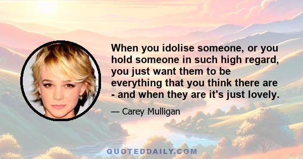 When you idolise someone, or you hold someone in such high regard, you just want them to be everything that you think there are - and when they are it's just lovely.