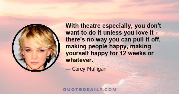 With theatre especially, you don't want to do it unless you love it - there's no way you can pull it off, making people happy, making yourself happy for 12 weeks or whatever.