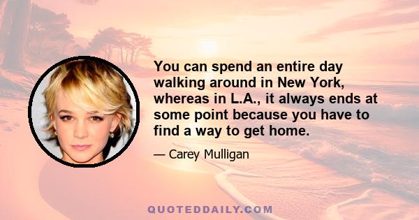 You can spend an entire day walking around in New York, whereas in L.A., it always ends at some point because you have to find a way to get home.