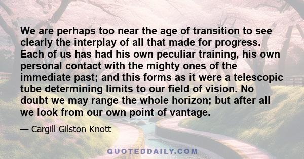 We are perhaps too near the age of transition to see clearly the interplay of all that made for progress. Each of us has had his own peculiar training, his own personal contact with the mighty ones of the immediate