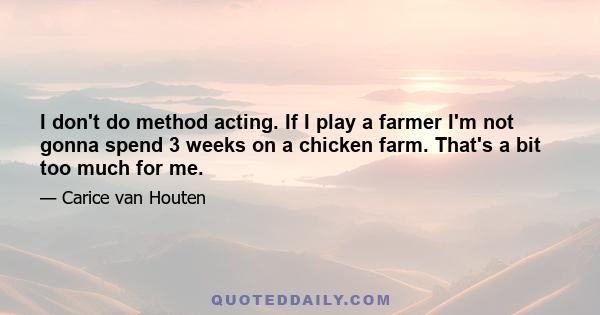 I don't do method acting. If I play a farmer I'm not gonna spend 3 weeks on a chicken farm. That's a bit too much for me.