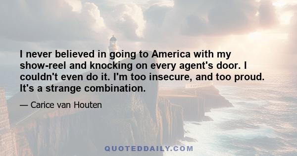 I never believed in going to America with my show-reel and knocking on every agent's door. I couldn't even do it. I'm too insecure, and too proud. It's a strange combination.