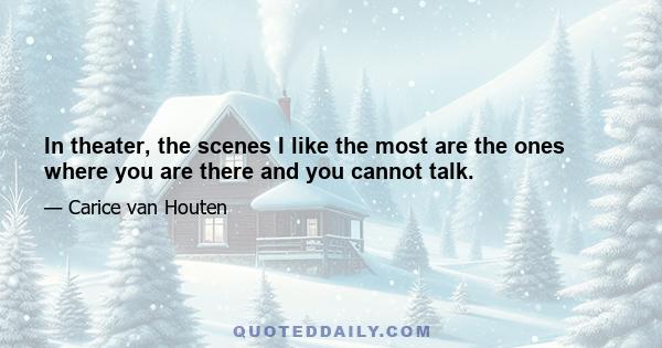 In theater, the scenes I like the most are the ones where you are there and you cannot talk.