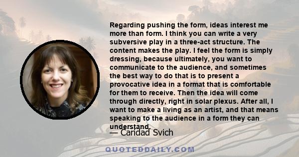 Regarding pushing the form, ideas interest me more than form. I think you can write a very subversive play in a three-act structure. The content makes the play. I feel the form is simply dressing, because ultimately,