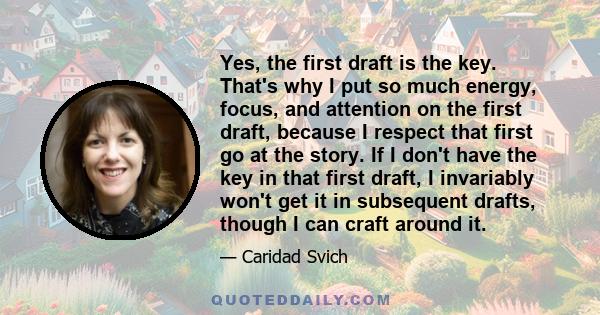 Yes, the first draft is the key. That's why I put so much energy, focus, and attention on the first draft, because I respect that first go at the story. If I don't have the key in that first draft, I invariably won't