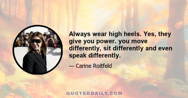 Always wear high heels. Yes, they give you power. you move differently, sit differently and even speak differently.