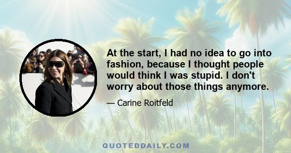 At the start, I had no idea to go into fashion, because I thought people would think I was stupid. I don't worry about those things anymore.