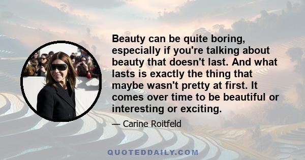 Beauty can be quite boring, especially if you're talking about beauty that doesn't last. And what lasts is exactly the thing that maybe wasn't pretty at first. It comes over time to be beautiful or interesting or