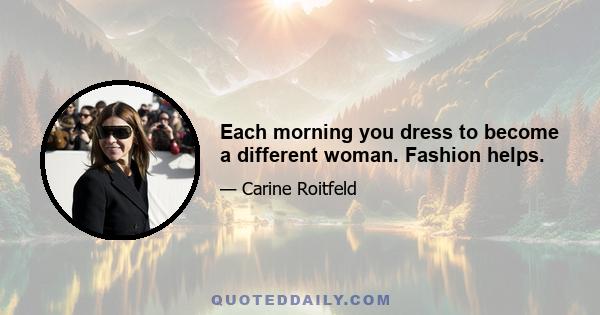 Each morning you dress to become a different woman. Fashion helps.