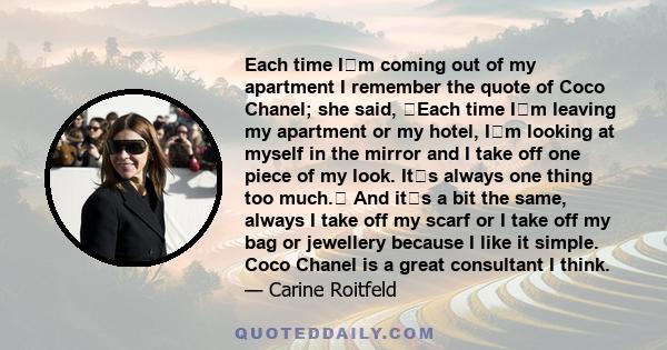 Each time Im coming out of my apartment I remember the quote of Coco Chanel; she said, Each time Im leaving my apartment or my hotel, Im looking at myself in the mirror and I take off one piece of my look. Its