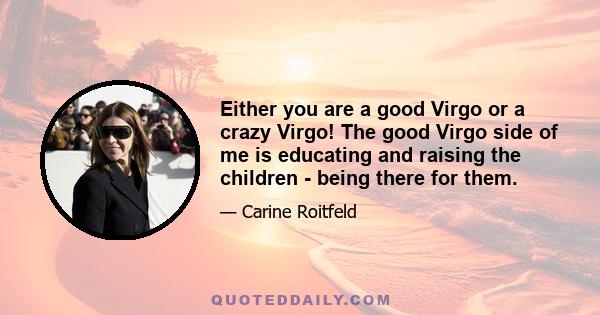 Either you are a good Virgo or a crazy Virgo! The good Virgo side of me is educating and raising the children - being there for them.