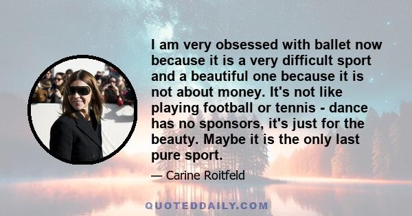 I am very obsessed with ballet now because it is a very difficult sport and a beautiful one because it is not about money. It's not like playing football or tennis - dance has no sponsors, it's just for the beauty.