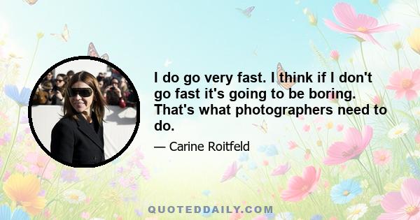 I do go very fast. I think if I don't go fast it's going to be boring. That's what photographers need to do.