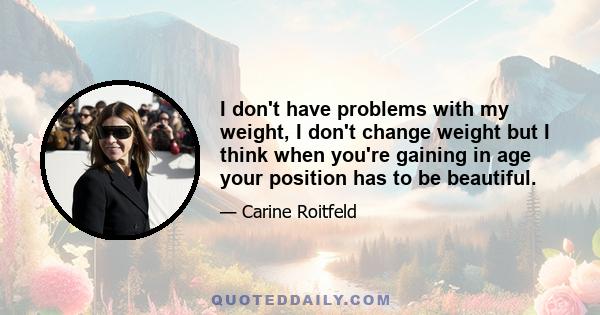 I don't have problems with my weight, I don't change weight but I think when you're gaining in age your position has to be beautiful.