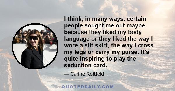 I think, in many ways, certain people sought me out maybe because they liked my body language or they liked the way I wore a slit skirt, the way I cross my legs or carry my purse. It's quite inspiring to play the