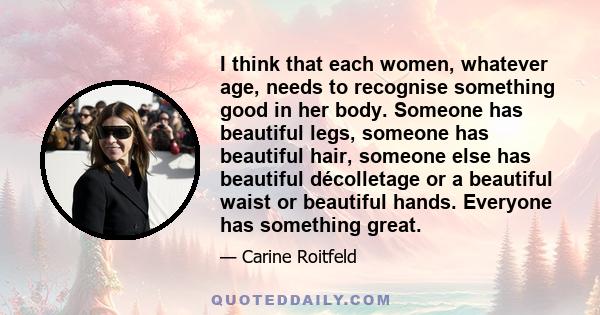 I think that each women, whatever age, needs to recognise something good in her body. Someone has beautiful legs, someone has beautiful hair, someone else has beautiful décolletage or a beautiful waist or beautiful