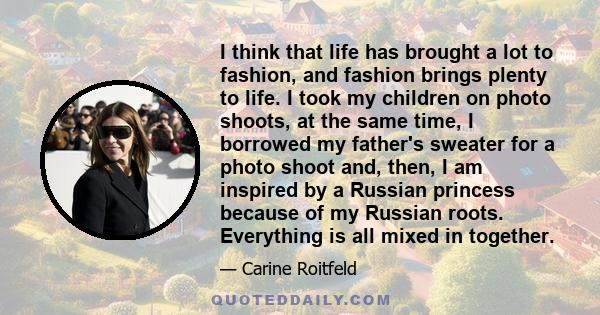 I think that life has brought a lot to fashion, and fashion brings plenty to life. I took my children on photo shoots, at the same time, I borrowed my father's sweater for a photo shoot and, then, I am inspired by a