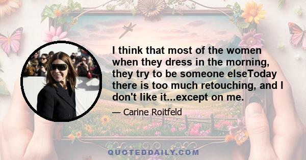 I think that most of the women when they dress in the morning, they try to be someone elseToday there is too much retouching, and I don't like it...except on me.