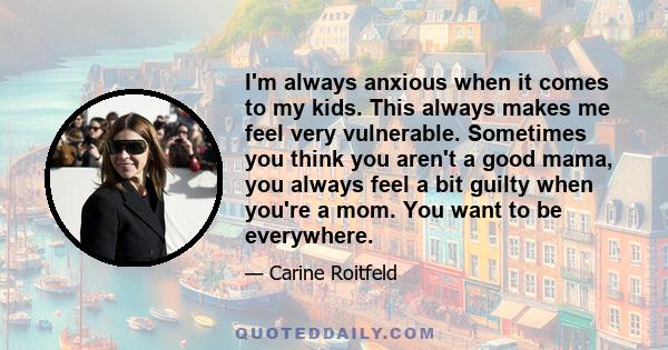 I'm always anxious when it comes to my kids. This always makes me feel very vulnerable. Sometimes you think you aren't a good mama, you always feel a bit guilty when you're a mom. You want to be everywhere.