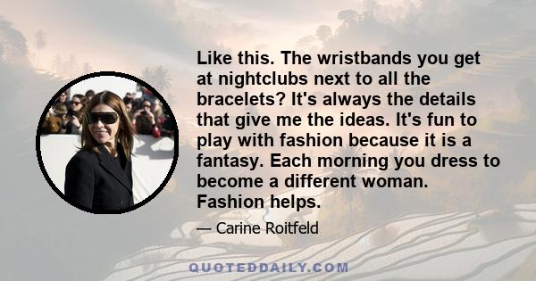 Like this. The wristbands you get at nightclubs next to all the bracelets? It's always the details that give me the ideas. It's fun to play with fashion because it is a fantasy. Each morning you dress to become a