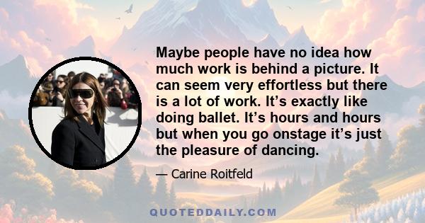 Maybe people have no idea how much work is behind a picture. It can seem very effortless but there is a lot of work. It’s exactly like doing ballet. It’s hours and hours but when you go onstage it’s just the pleasure of 