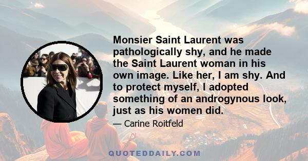 Monsier Saint Laurent was pathologically shy, and he made the Saint Laurent woman in his own image. Like her, I am shy. And to protect myself, I adopted something of an androgynous look, just as his women did.