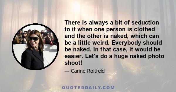 There is always a bit of seduction to it when one person is clothed and the other is naked, which can be a little weird. Everybody should be naked. In that case, it would be easier. Let's do a huge naked photo shoot!