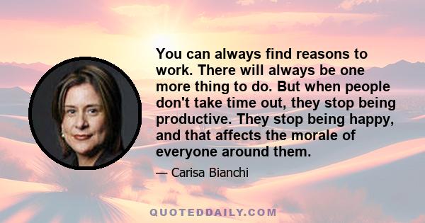 You can always find reasons to work. There will always be one more thing to do. But when people don't take time out, they stop being productive. They stop being happy, and that affects the morale of everyone around them.