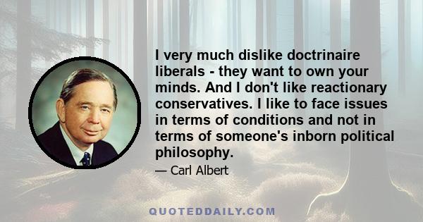 I very much dislike doctrinaire liberals - they want to own your minds. And I don't like reactionary conservatives. I like to face issues in terms of conditions and not in terms of someone's inborn political philosophy.