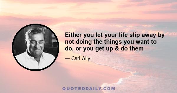 Either you let your life slip away by not doing the things you want to do, or you get up & do them