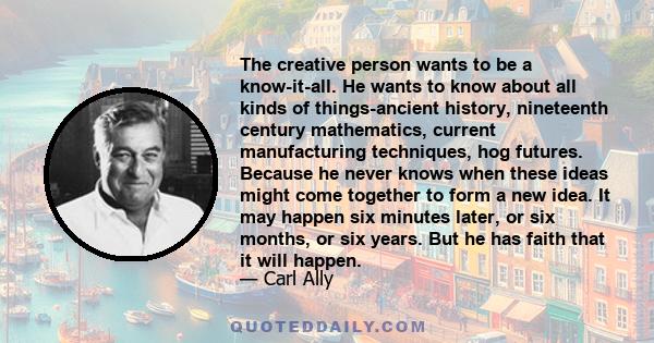 The creative person wants to be a know-it-all. He wants to know about all kinds of things-ancient history, nineteenth century mathematics, current manufacturing techniques, hog futures. Because he never knows when these 