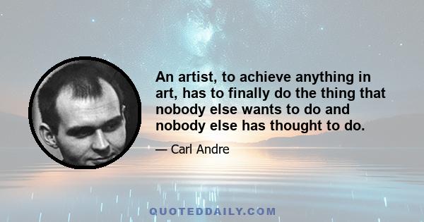 An artist, to achieve anything in art, has to finally do the thing that nobody else wants to do and nobody else has thought to do.