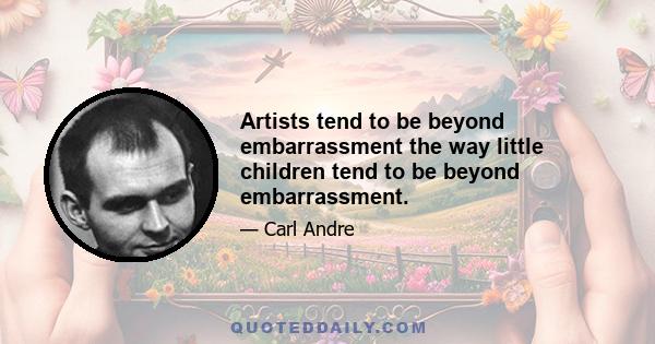 Artists tend to be beyond embarrassment the way little children tend to be beyond embarrassment.