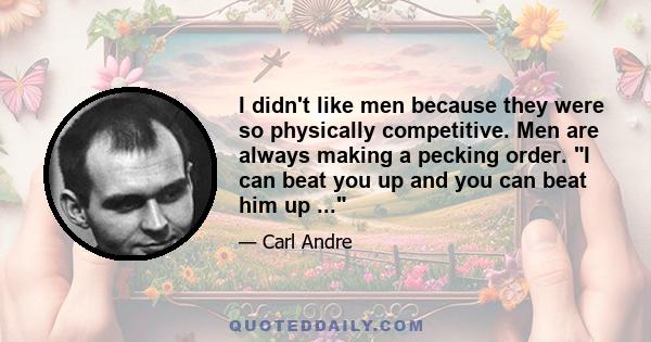 I didn't like men because they were so physically competitive. Men are always making a pecking order. I can beat you up and you can beat him up ...