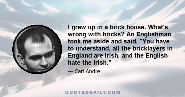 I grew up in a brick house. What's wrong with bricks? An Englishman took me aside and said, You have to understand, all the bricklayers in England are Irish, and the English hate the Irish.