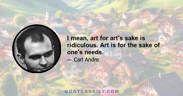 I mean, art for art's sake is ridiculous. Art is for the sake of one's needs.